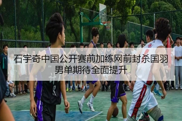 石宇奇中国公开赛前加练网前封杀国羽男单期待全面提升 - Jiuyou